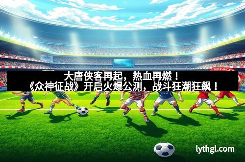 大唐侠客再起，热血再燃！《众神征战》开启火爆公测，战斗狂潮狂飙！